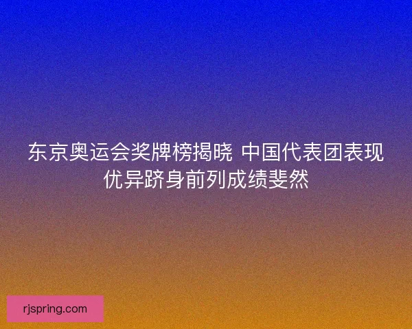 东京奥运会奖牌榜揭晓 中国代表团表现优异跻身前列成绩斐然