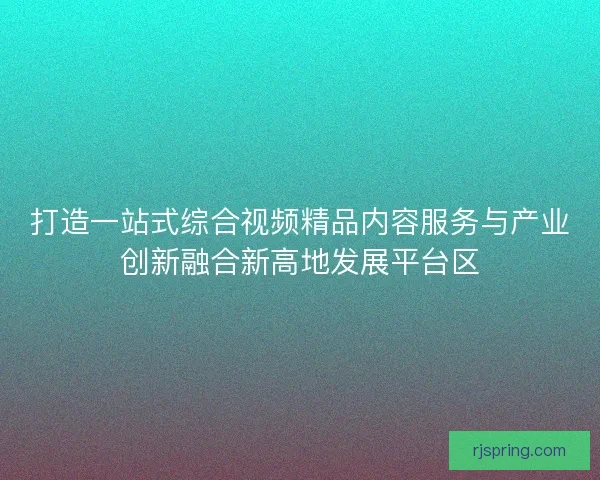打造一站式综合视频精品内容服务与产业创新融合新高地发展平台区