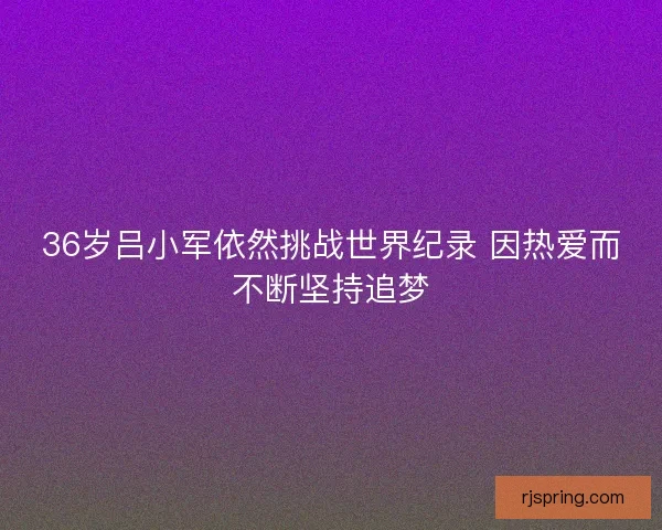 36岁吕小军依然挑战世界纪录 因热爱而不断坚持追梦